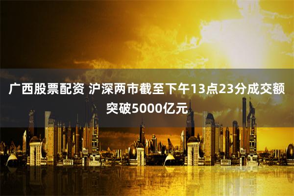 广西股票配资 沪深两市截至下午13点23分成交额突破5000亿元