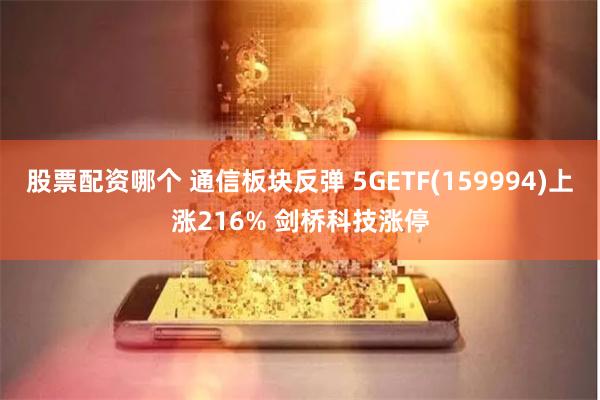 股票配资哪个 通信板块反弹 5GETF(159994)上涨216% 剑桥科技涨停