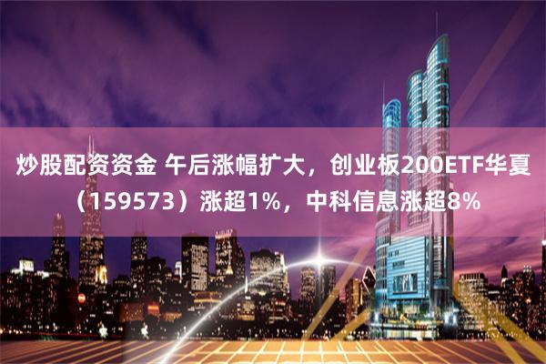 炒股配资资金 午后涨幅扩大，创业板200ETF华夏（159573）涨超1%，中科信息涨超8%