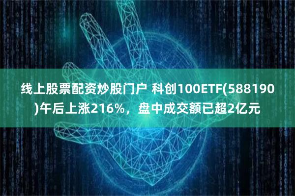 线上股票配资炒股门户 科创100ETF(588190)午后上涨216%，盘中成交额已超2亿元