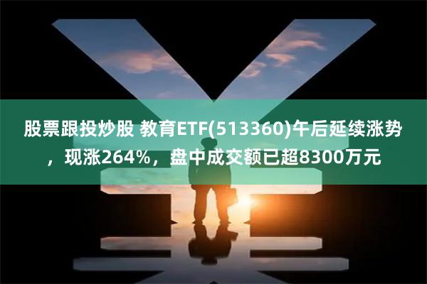 股票跟投炒股 教育ETF(513360)午后延续涨势，现涨264%，盘中成交额已超8300万元