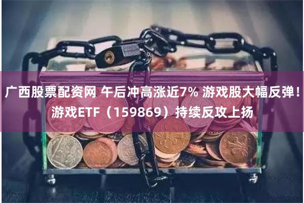 广西股票配资网 午后冲高涨近7% 游戏股大幅反弹！游戏ETF（159869）持续反攻上扬