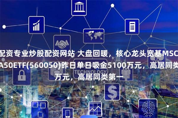 配资专业炒股配资网站 大盘回暖，核心龙头宽基MSCI中国A50ETF(560050)昨日单日吸金5100万元，高居同类第一