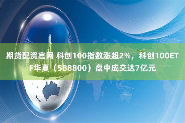 期货配资官网 科创100指数涨超2%，科创100ETF华夏（588800）盘中成交达7亿元