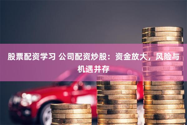 股票配资学习 公司配资炒股：资金放大，风险与机遇并存