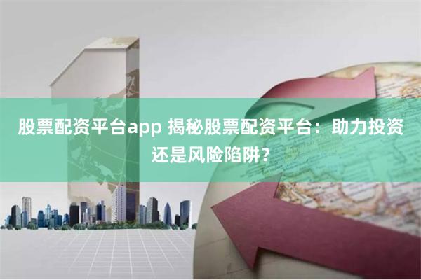 股票配资平台app 揭秘股票配资平台：助力投资还是风险陷阱？