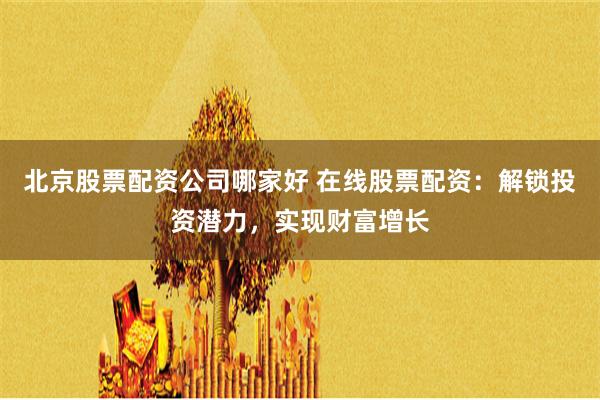 北京股票配资公司哪家好 在线股票配资：解锁投资潜力，实现财富增长