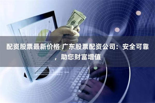 配资股票最新价格 广东股票配资公司：安全可靠，助您财富增值