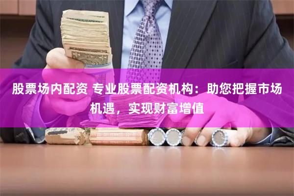 股票场内配资 专业股票配资机构：助您把握市场机遇，实现财富增值