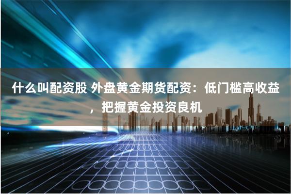 什么叫配资股 外盘黄金期货配资：低门槛高收益，把握黄金投资良机