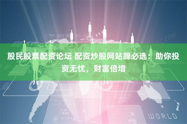 股民股票配资论坛 配资炒股网站蹿必选：助你投资无忧，财富倍增