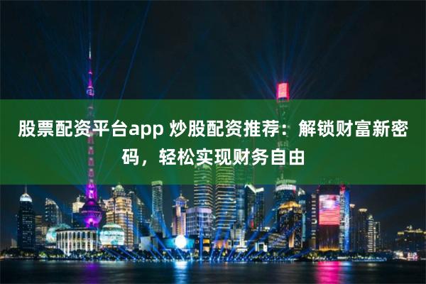 股票配资平台app 炒股配资推荐：解锁财富新密码，轻松实现财务自由