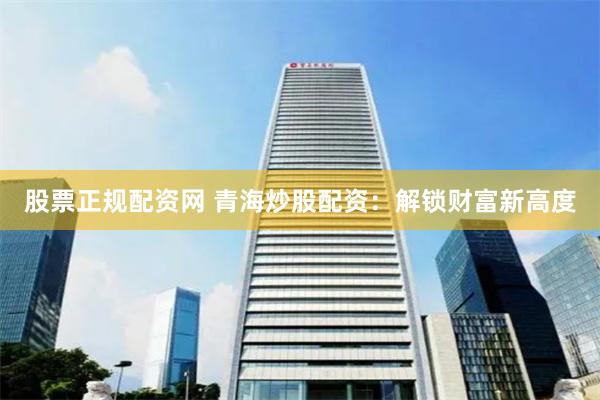 股票正规配资网 青海炒股配资：解锁财富新高度