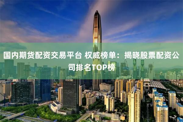 国内期货配资交易平台 权威榜单：揭晓股票配资公司排名TOP榜