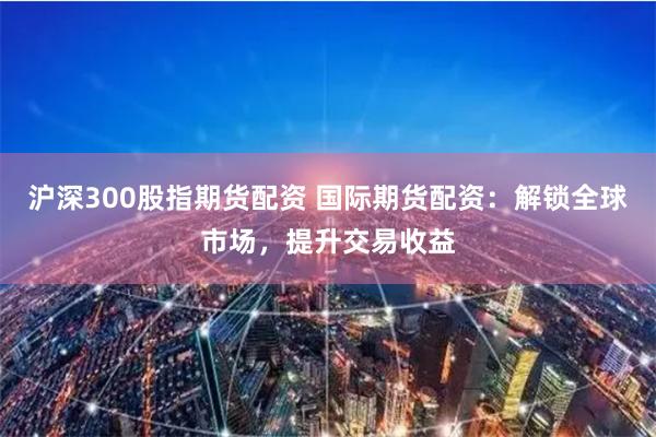 沪深300股指期货配资 国际期货配资：解锁全球市场，提升交易收益