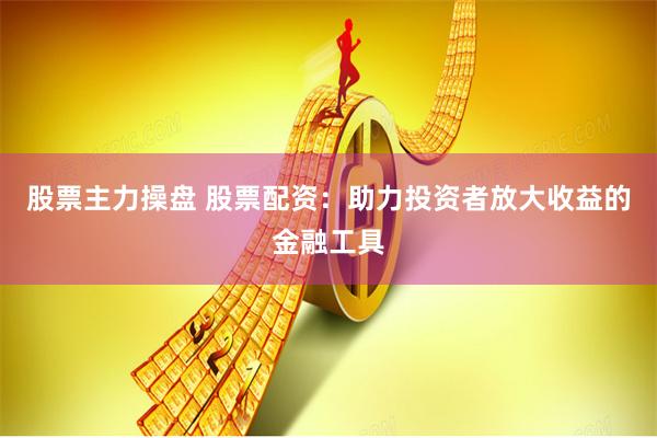 股票主力操盘 股票配资：助力投资者放大收益的金融工具