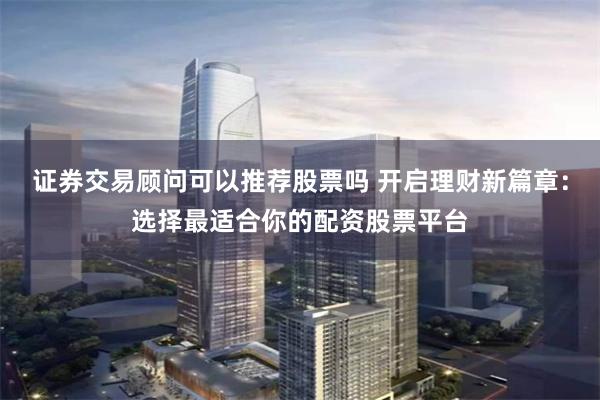 证券交易顾问可以推荐股票吗 开启理财新篇章：选择最适合你的配资股票平台