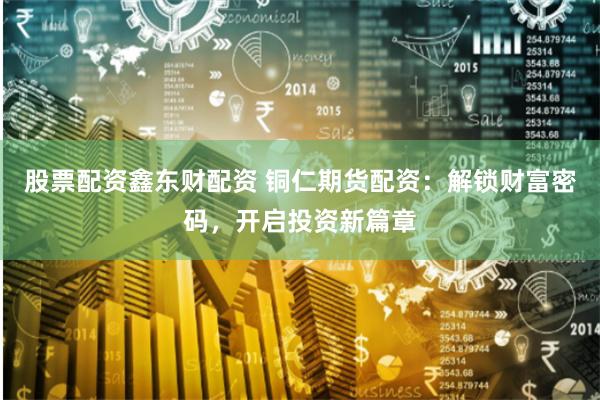股票配资鑫东财配资 铜仁期货配资:解锁财富密码,开启投资新篇章