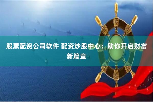 股票配资公司软件 配资炒股中心：助你开启财富新篇章