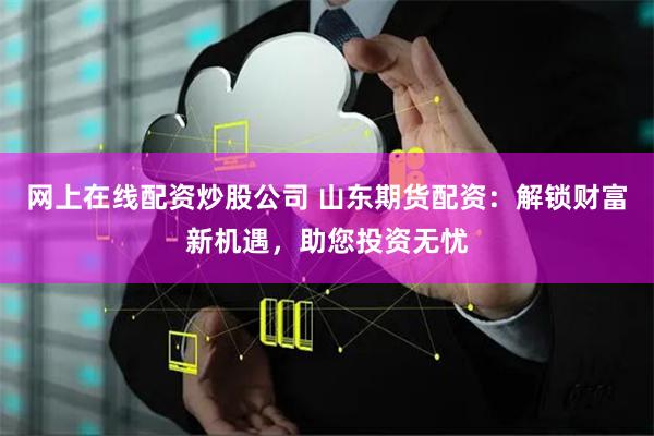 网上在线配资炒股公司 山东期货配资：解锁财富新机遇，助您投资无忧